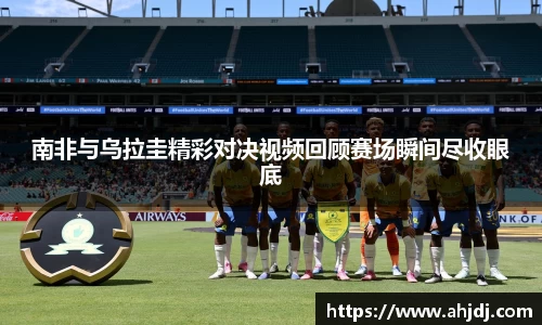 南非与乌拉圭精彩对决视频回顾赛场瞬间尽收眼底